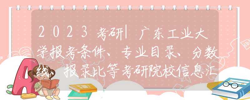 2023考研|广东工业大学报考条件、专业目录、分数线、报录比等考研院校信息汇总-67
