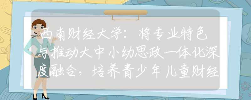 西南财经大学：将专业特色与推动大中小幼思政一体化深度融合，培养青少年儿童财经素养