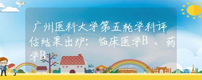 广州医科大学第五轮学科评估结果出炉：临床医学B、药学B