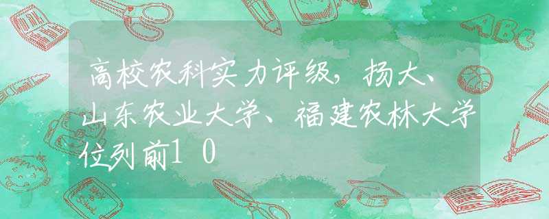高校农科实力评级，扬大、山东农业大学、福建农林大学位列前10