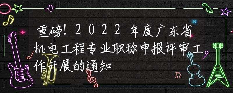 重磅！2022年度广东省机电工程专业职称申报评审工作开展的通知