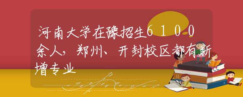 河南大学在豫招生6100余人，郑州、开封校区都有新增专业