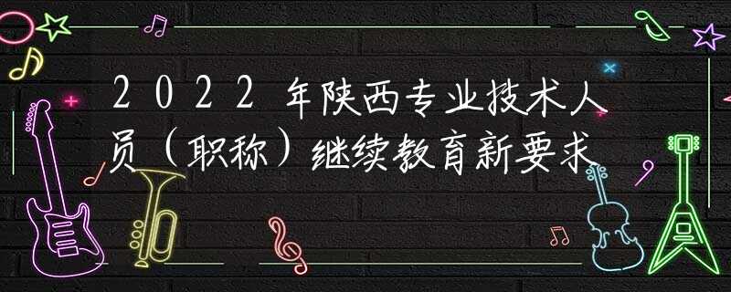 2022年陕西专业技术人员（职称）继续教育新要求