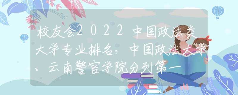 校友会2022中国政法类大学专业排名，中国政法大学、云南警官学院分列第一