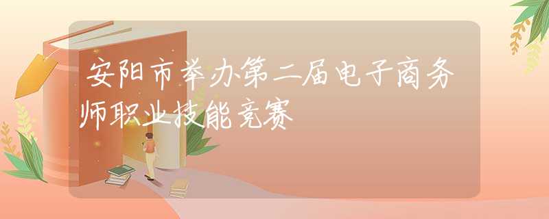 安阳市举办第二届电子商务师职业技能竞赛