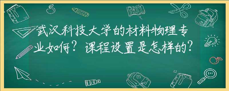 武汉科技大学的材料物理专业如何？课程设置是怎样的？