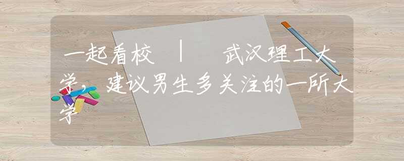 一起看校 | 武汉理工大学，建议男生多关注的一所大学