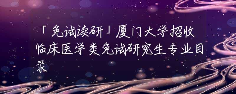 「免试读研」厦门大学招收临床医学类免试研究生专业目录