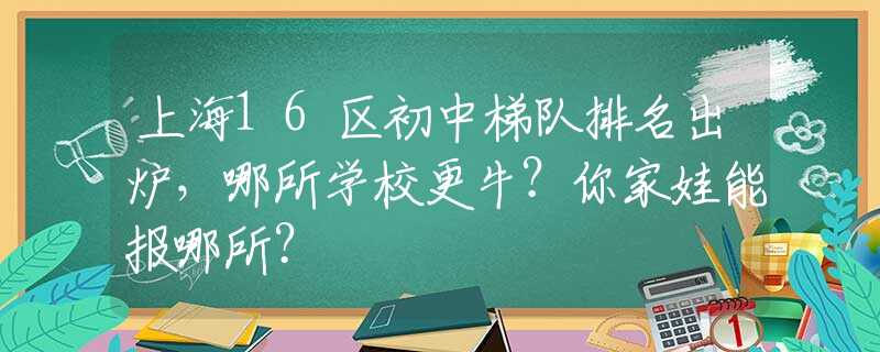 上海16区初中梯队排名出炉，哪所学校更牛？你家娃能报哪所？