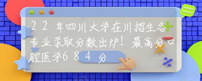 22年四川大学在川招生各专业录取分数出炉！最高分口腔医学684分
