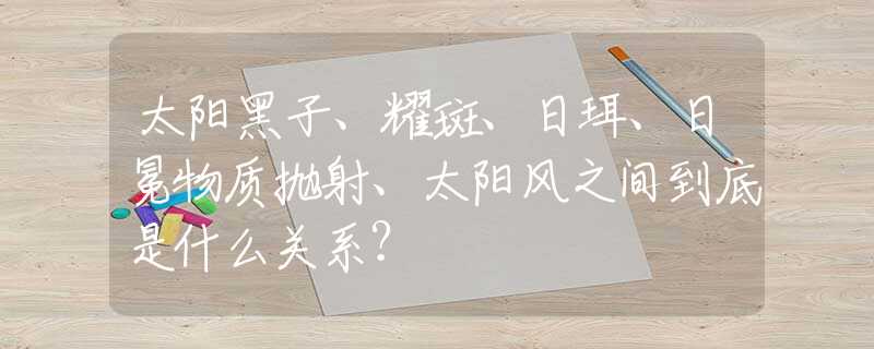 太阳黑子、耀斑、日珥、日冕物质抛射、太阳风之间到底是什么关系？