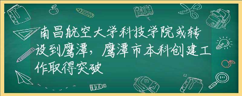 南昌航空大学科技学院或转设到鹰潭，鹰潭市本科创建工作取得突破
