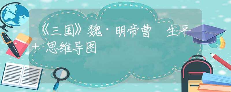 《三国》魏·明帝曹叡生平+思维导图