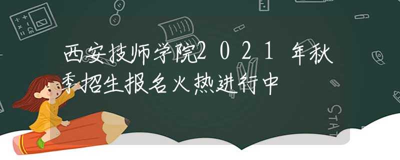 西安技师学院2021年秋季招生报名火热进行中