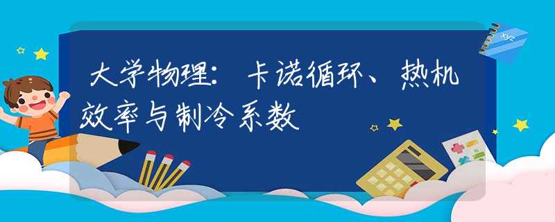 大学物理：卡诺循环、热机效率与制冷系数