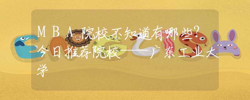 MBA院校不知道有哪些？今日推荐院校——广东工业大学