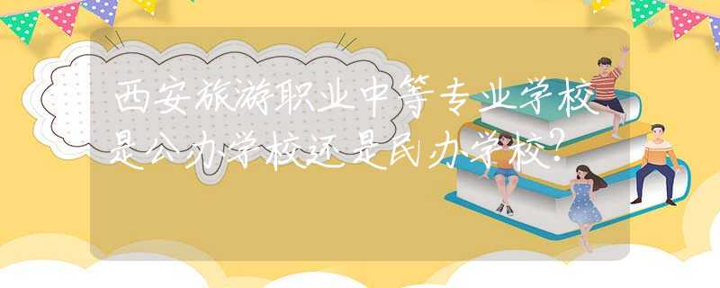 西安旅游职业中等专业学校是公办学校还是民办学校？