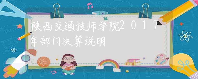 陕西交通技师学院2017年部门决算说明