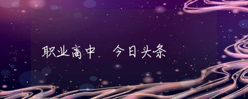 职业高中 今日头条