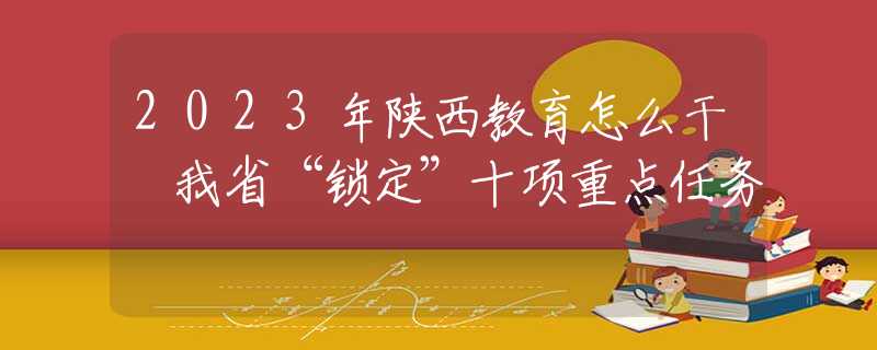 2023年陕西教育怎么干 我省“锁定”十项重点任务