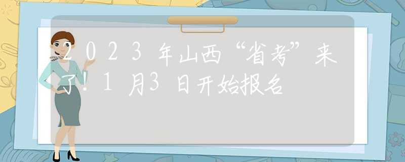 2023年山西“省考”来了！1月3日开始报名