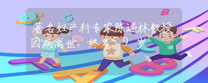 著名妇产科专家陈递林教授因病离世，终年59岁