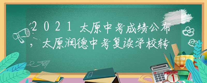 2021太原中考成绩公布，太原润德中考复读学校转