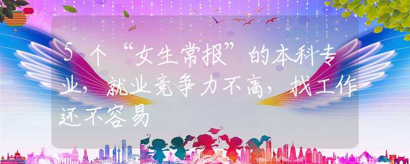 5个“女生常报”的本科专业，就业竞争力不高，找工作还不容易