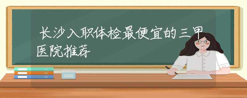 长沙入职体检最便宜的三甲医院推荐