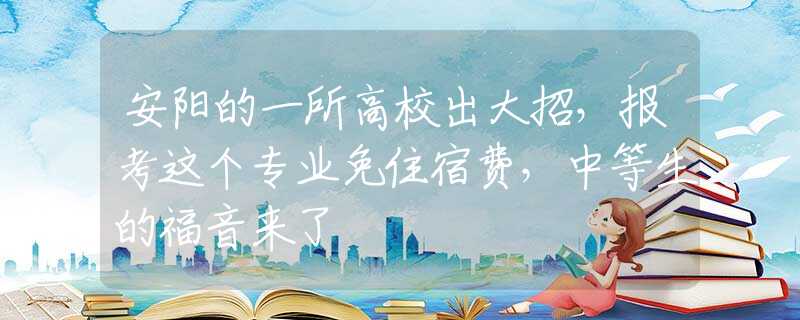 安阳的一所高校出大招，报考这个专业免住宿费，中等生的福音来了
