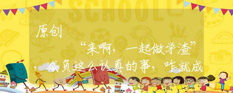 原创
            “来啊，一起做学渣”，减负这么认真的事，咋就成了网友的段子