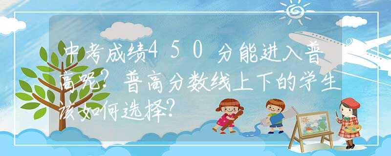中考成绩450分能进入普高呢？普高分数线上下的学生该如何选择？