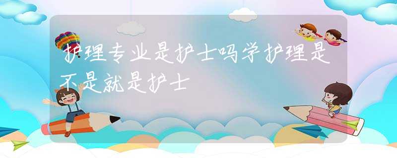 护理专业是护士吗学护理是不是就是护士