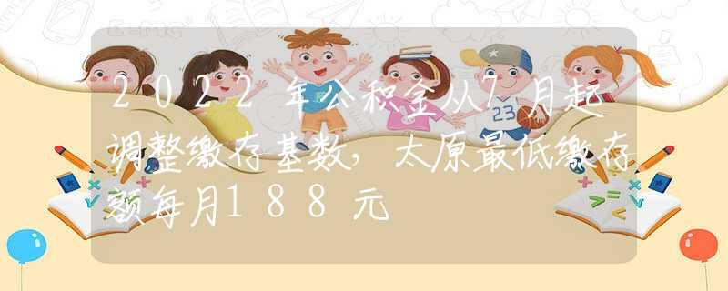 2022年公积金从7月起调整缴存基数，太原最低缴存额每月188元