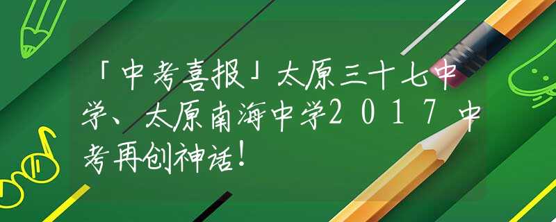 「中考喜报」太原三十七中学、太原南海中学2017中考再创神话！