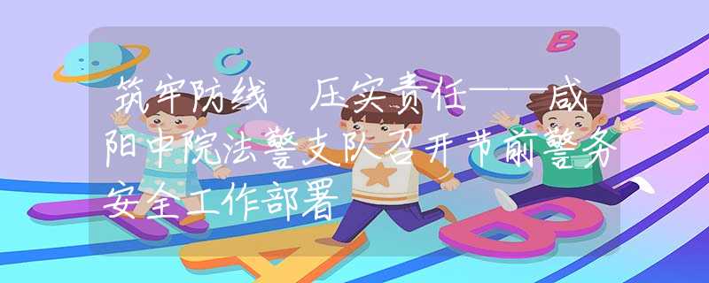 筑牢防线 压实责任——咸阳中院法警支队召开节前警务安全工作部署