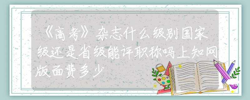 《高考》杂志什么级别国家级还是省级能评职称吗上知网版面费多少