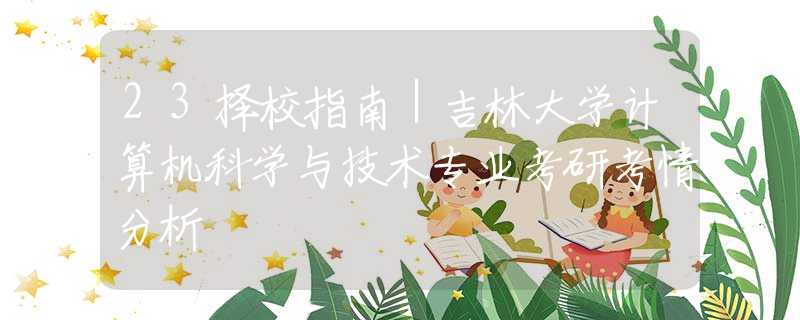 23择校指南｜吉林大学计算机科学与技术专业考研考情分析