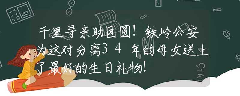 千里寻亲助团圆！铁岭公安为这对分离34年的母女送上了最好的生日礼物！