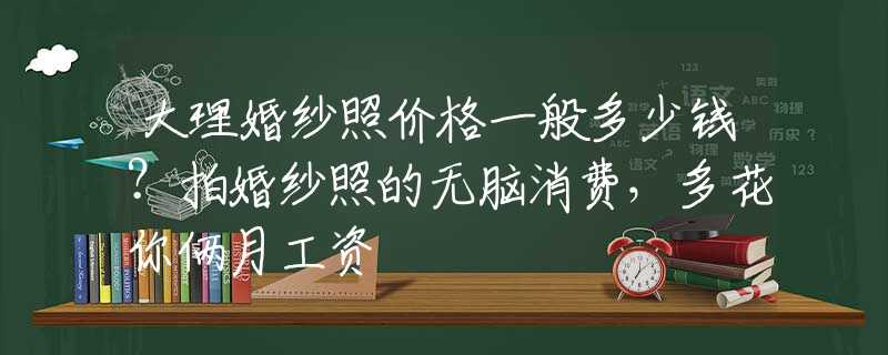 大理婚纱照价格一般多少钱？拍婚纱照的无脑消费，多花你俩月工资
