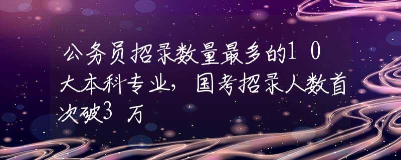 公务员招录数量最多的10大本科专业，国考招录人数首次破3万