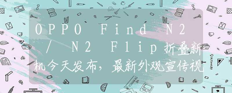 OPPO Find N2 / N2 Flip折叠新机今天发布，最新外观宣传视频公布