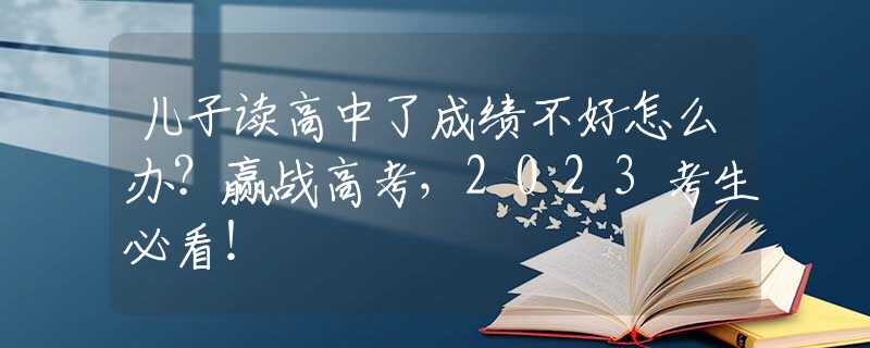 儿子读高中了成绩不好怎么办？赢战高考，2023考生必看！
