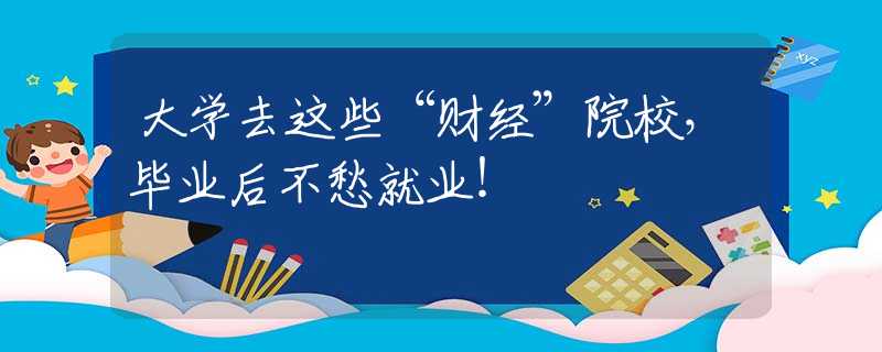 大学去这些“财经”院校，毕业后不愁就业！