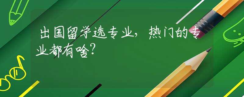 出国留学选专业，热门的专业都有啥？