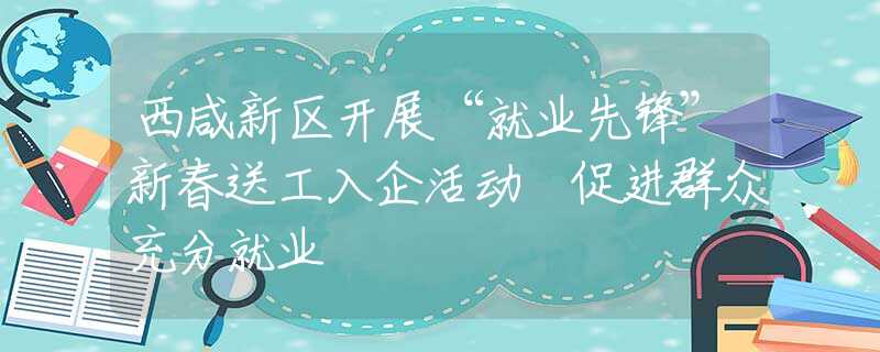 西咸新区开展“就业先锋”新春送工入企活动 促进群众充分就业