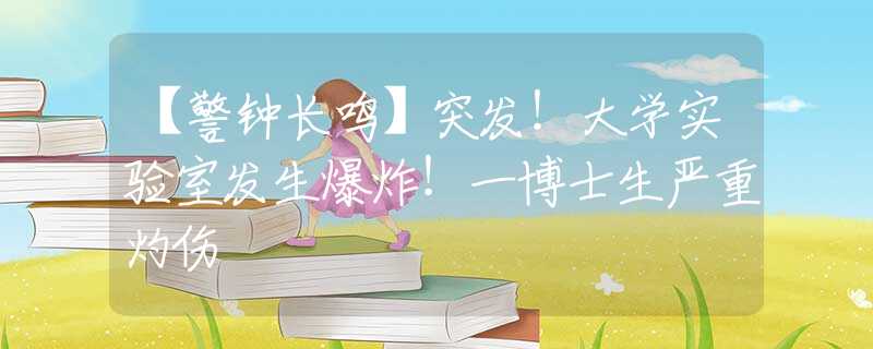 【警钟长鸣】突发！大学实验室发生爆炸！一博士生严重灼伤