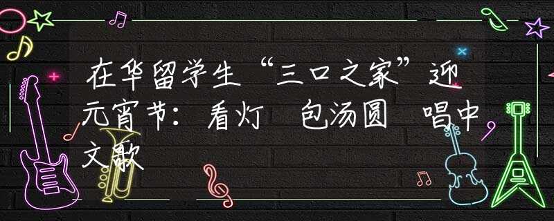 在华留学生“三口之家”迎元宵节：看灯 包汤圆 唱中文歌