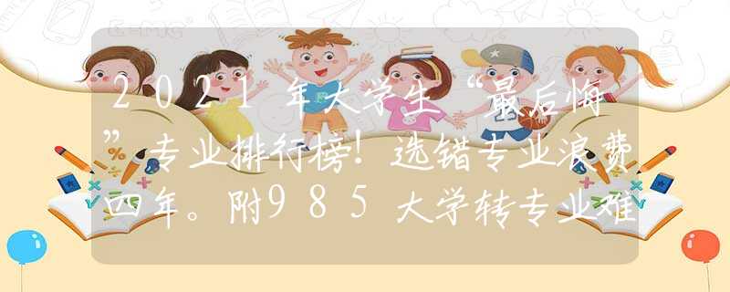 2021年大学生“最后悔”专业排行榜！选错专业浪费四年。附985大学转专业难度排行