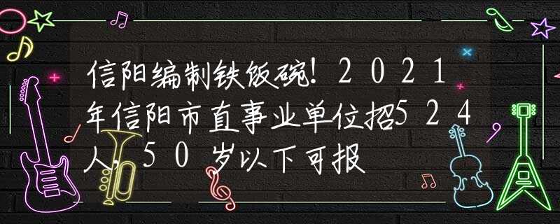信阳编制铁饭碗！2021年信阳市直事业单位招524人，50岁以下可报